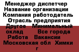 Менеджер-диспетчер › Название организации ­ Компания-работодатель › Отрасль предприятия ­ Другое › Минимальный оклад ­ 1 - Все города Работа » Вакансии   . Московская обл.,Химки г.